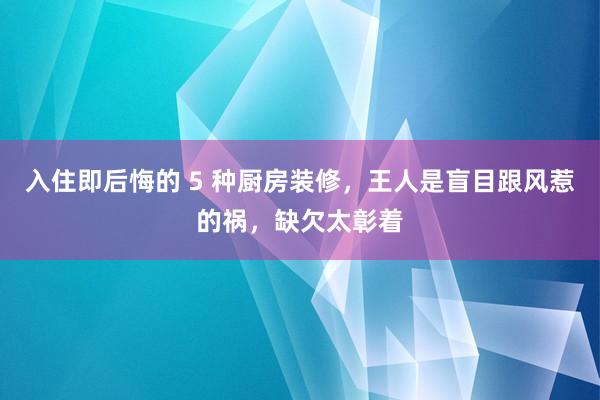 入住即后悔的 5 种厨房装修，王人是盲目跟风惹的祸，缺欠太彰着