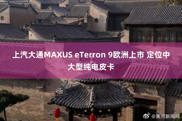 上汽大通MAXUS eTerron 9欧洲上市 定位中大型纯电皮卡