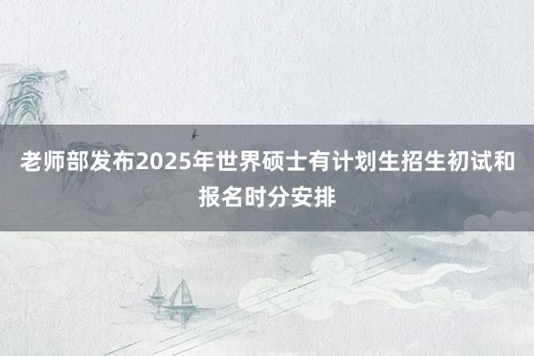 老师部发布2025年世界硕士有计划生招生初试和报名时分安排