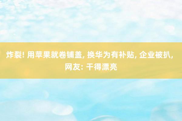 炸裂! 用苹果就卷铺盖, 换华为有补贴, 企业被扒, 网友: 干得漂亮