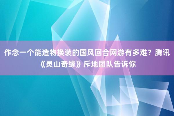 作念一个能造物换装的国风回合网游有多难？腾讯《灵山奇缘》斥地团队告诉你