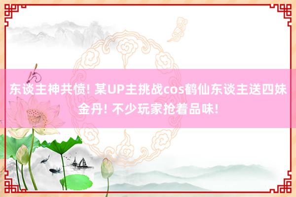 东谈主神共愤! 某UP主挑战cos鹤仙东谈主送四妹金丹! 不少玩家抢着品味!