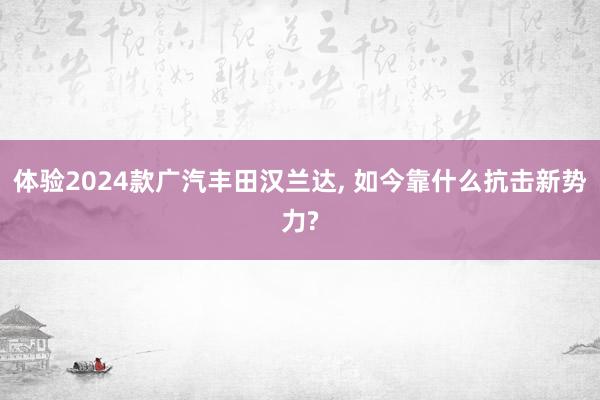 体验2024款广汽丰田汉兰达, 如今靠什么抗击新势力?