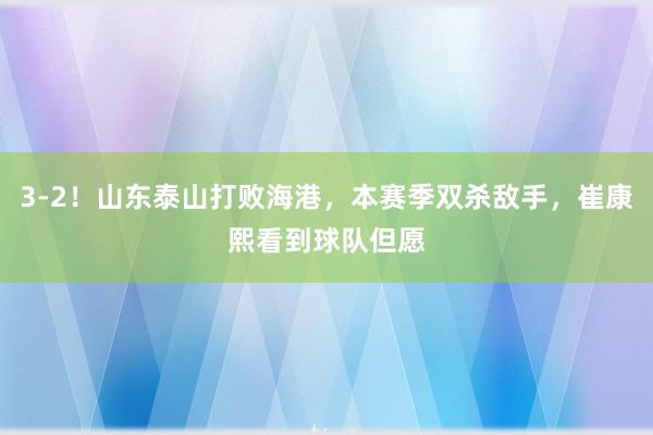 3-2！山东泰山打败海港，本赛季双杀敌手，崔康熙看到球队但愿