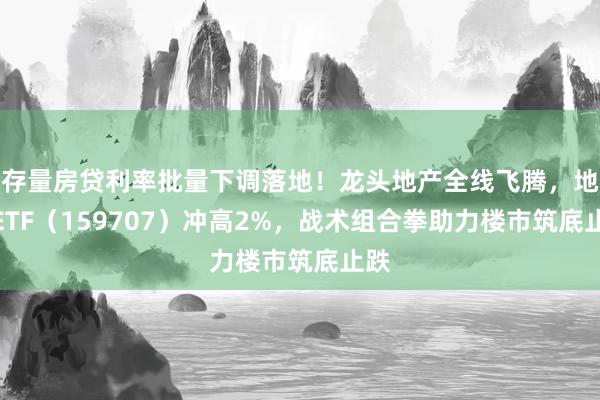 存量房贷利率批量下调落地！龙头地产全线飞腾，地产ETF（159707）冲高2%，战术组合拳助力楼市筑底止跌