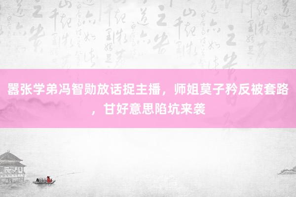 嚣张学弟冯智勋放话捉主播，师姐莫子矜反被套路，甘好意思陷坑来袭