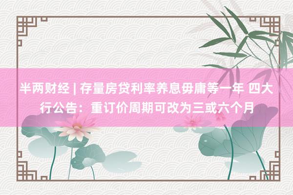 半两财经 | 存量房贷利率养息毋庸等一年 四大行公告：重订价周期可改为三或六个月