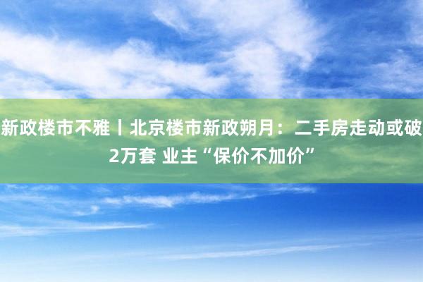 新政楼市不雅丨北京楼市新政朔月：二手房走动或破2万套 业主“保价不加价”