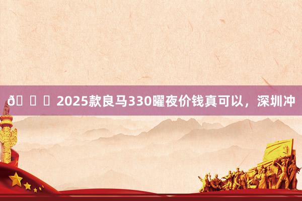 🐂2025款良马330曜夜价钱真可以，深圳冲