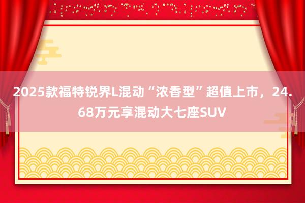 2025款福特锐界L混动“浓香型”超值上市，24.68万元享混动大七座SUV