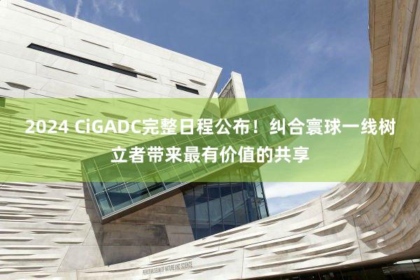 2024 CiGADC完整日程公布！纠合寰球一线树立者带来最有价值的共享